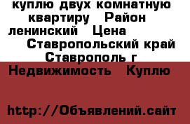 куплю двух комнатную квартиру › Район ­ ленинский › Цена ­ 1 500 000 - Ставропольский край, Ставрополь г. Недвижимость » Куплю   